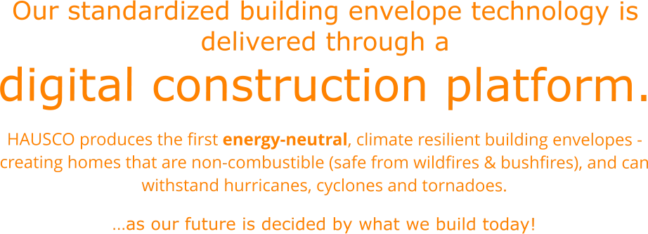 Our standardized building envelope technology is delivered through a digital construction platform. HAUSCO produces the first energy-neutral, climate resilient building envelopes - creating homes that are non-combustible (safe from wildfires & bushfires), and can withstand hurricanes, cyclones and tornadoes.  …as our future is decided by what we build today!